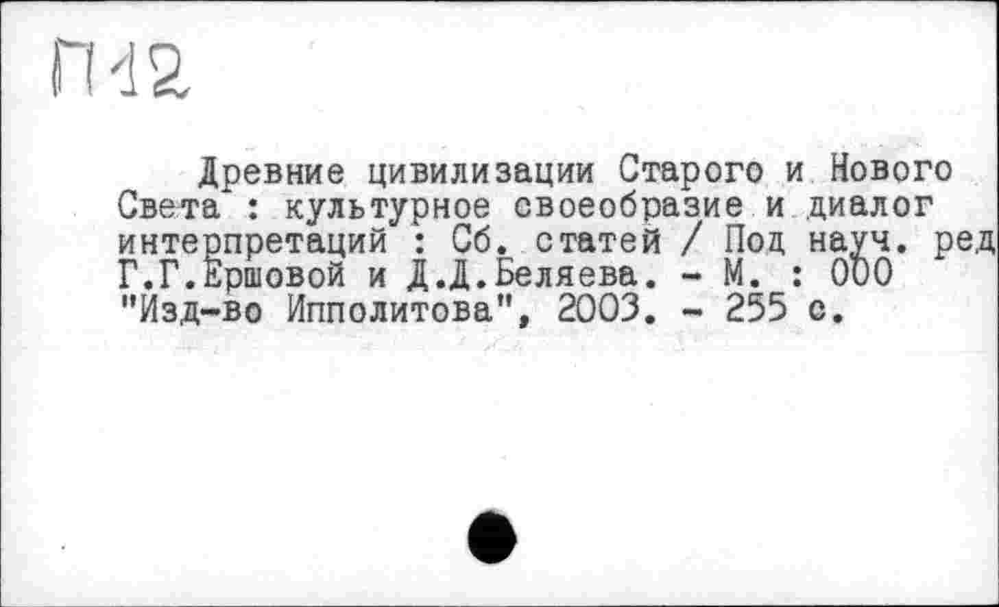 ﻿ги а
Древние цивилизации Старого и Нового Света : культурное своеобразие и диалог интерпретаций : Сб. статей / Под науч, ред Г.Г.Ершовой и Д.Д.Беляева. - М. : ООО "Йзд-во Ипполитова”, 2003. - 255 с.